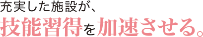 充実した施設が、技能習得を加速させる。