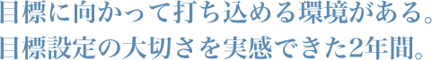 目標に向かって打ち込める環境がある。目標設定の大切さを実感できた2年間。