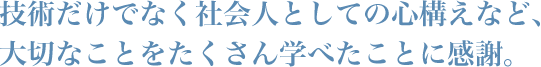 技術だけでなく社会人としての心構えなど、大切なことをたくさん学べたことに感謝。