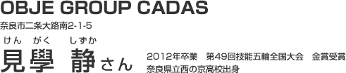 OBJE GROUP CADAS 奈良市二条大路南2-1-5 見學 静さん 2012年卒業　第49回技能五輪全国大会　金賞受賞　奈良県立西の京高校出身