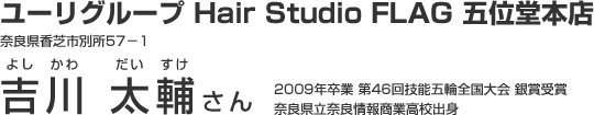 ユーリグループ Hair Studio FLAG 五位堂本店　奈良県香芝市別所57－1　吉川 太輔さん　2009年卒業 第46回技能五輪全国大会 銀賞受賞　奈良県立奈良情報商業高校出身