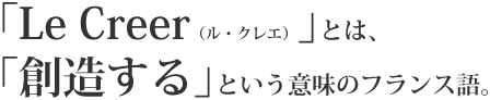 ｢Le Creer（ル・クレエ）｣とは、｢創造する｣という意味のフランス語。